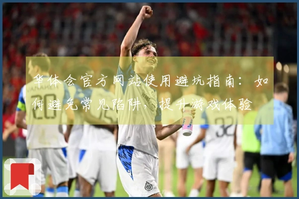 华体会官方网站使用避坑指南：如何避免常见陷阱，提升游戏体验