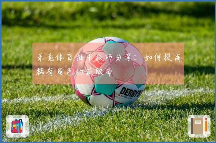 乐竞体育抽卡技巧分享：如何提高稀有角色的获取率