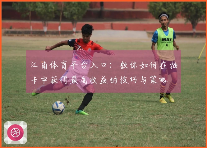 江南体育平台入口：教你如何在抽卡中获得最高收益的技巧与策略