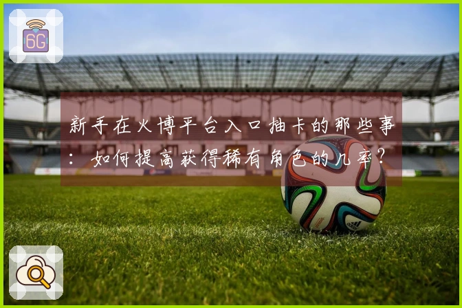 新手在火博平台入口抽卡的那些事：如何提高获得稀有角色的几率？