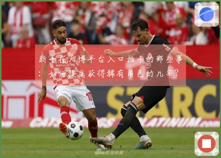 新手在火博平台入口抽卡的那些事：如何提高获得稀有角色的几率？