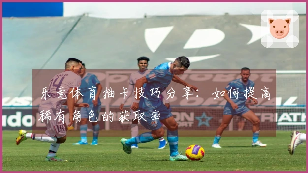 乐竞体育抽卡技巧分享：如何提高稀有角色的获取率