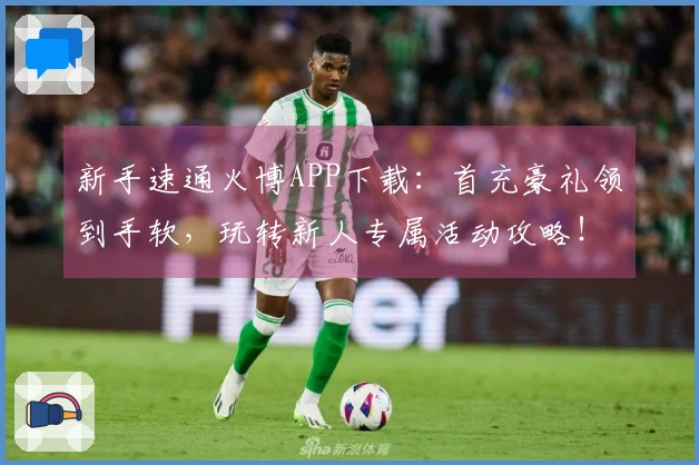 新手速通火博APP下载：首充豪礼领到手软，玩转新人专属活动攻略！